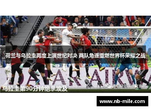荷兰与乌拉圭再度上演世纪对决 两队角逐重燃世界杯荣耀之战 荷兰与乌拉圭再度上演世纪对决 两队角逐重燃世界杯荣耀之战