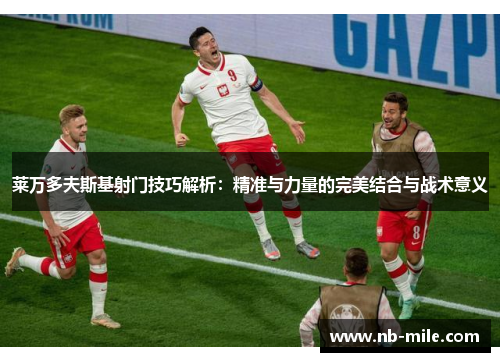 莱万多夫斯基射门技巧解析:精准与力量的完美结合与战术意义 莱万多夫斯基射门技巧解析:精准与力量的完美结合与战术意义