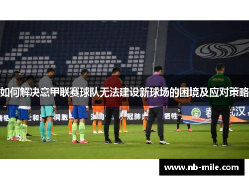 如何解决意甲联赛球队无法建设新球场的困境及应对策略 如何解决意甲联赛球队无法建设新球场的困境及应对策略