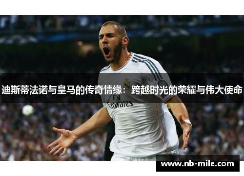 迪斯蒂法诺与皇马的传奇情缘:跨越时光的荣耀与伟大使命 迪斯蒂法诺与皇马的传奇情缘:跨越时光的荣耀与伟大使命