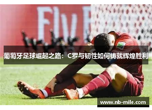 葡萄牙足球崛起之路：C罗与韧性如何铸就辉煌胜利