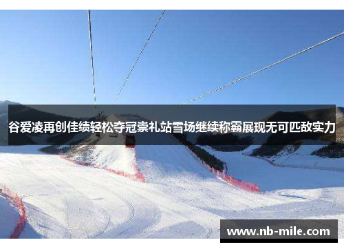 谷爱凌再创佳绩轻松夺冠崇礼站雪场继续称霸展现无可匹敌实力