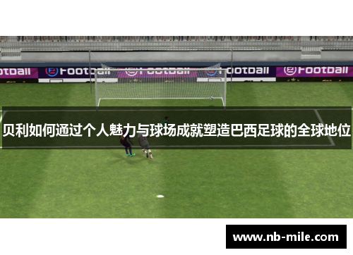 贝利如何通过个人魅力与球场成就塑造巴西足球的全球地位