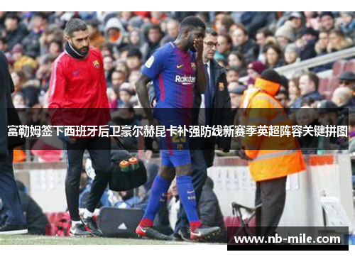 富勒姆签下西班牙后卫豪尔赫昆卡补强防线新赛季英超阵容关键拼图 富勒姆签下西班牙后卫豪尔赫昆卡补强防线新赛季英超阵容关键拼图