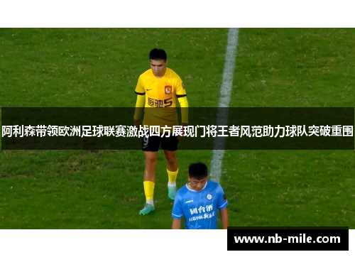 阿利森带领欧洲足球联赛激战四方展现门将王者风范助力球队突破重围 阿利森带领欧洲足球联赛激战四方展现门将王者风范助力球队突破重围