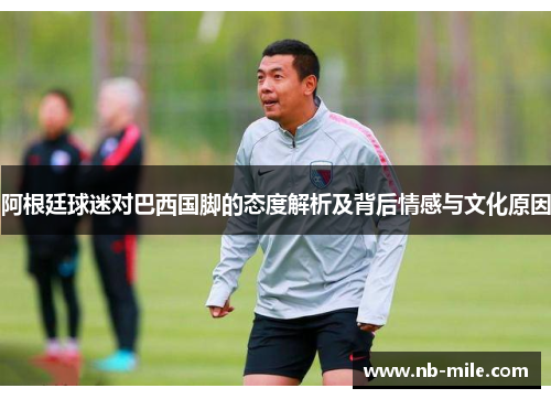 阿根廷球迷对巴西国脚的态度解析及背后情感与文化原因 阿根廷球迷对巴西国脚的态度解析及背后情感与文化原因