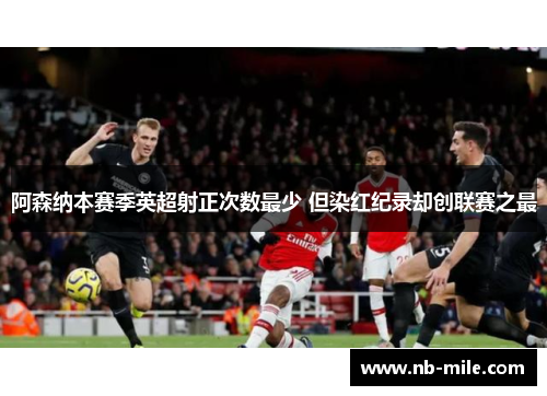 阿森纳本赛季英超射正次数最少 但染红纪录却创联赛之最 阿森纳本赛季英超射正次数最少 但染红纪录却创联赛之最