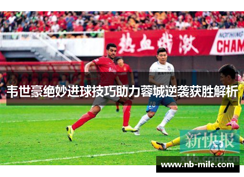 韦世豪绝妙进球技巧助力蓉城逆袭获胜解析