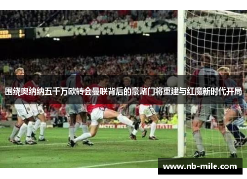 围绕奥纳纳五千万欧转会曼联背后的豪赌门将重建与红魔新时代开局 围绕奥纳纳五千万欧转会曼联背后的豪赌门将重建与红魔新时代开局